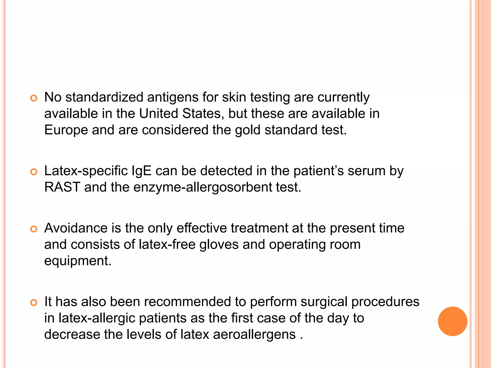  No standardized antigens for skin testing are currently
available in the United States, but these are available in
Europe and are considered the gold standard test.
 Latex-specific IgE can be detected in the patient’s serum by
RAST and the enzyme-allergosorbent test.
 Avoidance is the only effective treatment at the present time
and consists of latex-free gloves and operating room
equipment.
 It has also been recommended to perform surgical procedures
in latex-allergic patients as the first case of the day to
decrease the levels of latex aeroallergens .
 