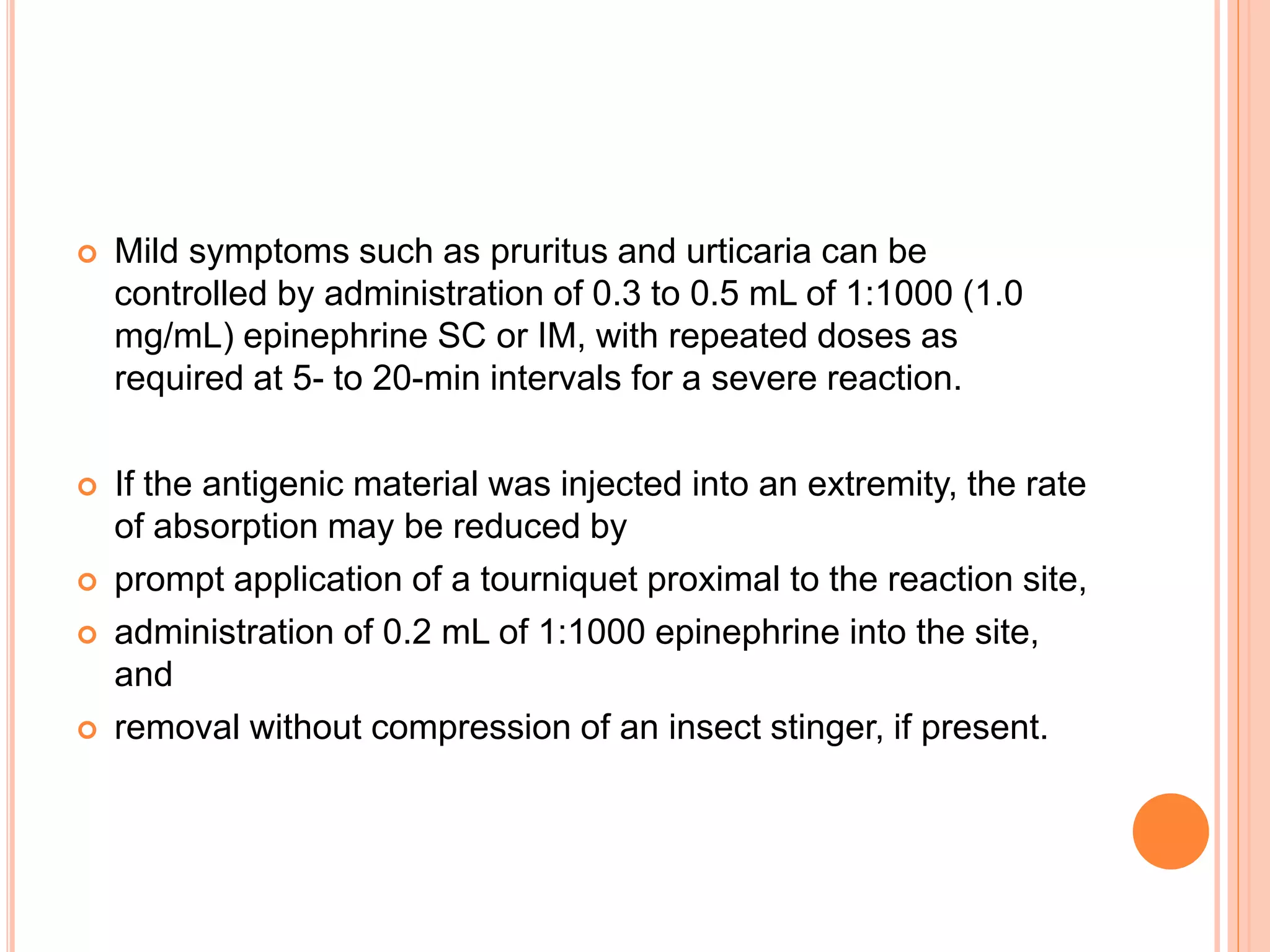  Mild symptoms such as pruritus and urticaria can be
controlled by administration of 0.3 to 0.5 mL of 1:1000 (1.0
mg/mL) epinephrine SC or IM, with repeated doses as
required at 5- to 20-min intervals for a severe reaction.
 If the antigenic material was injected into an extremity, the rate
of absorption may be reduced by
 prompt application of a tourniquet proximal to the reaction site,
 administration of 0.2 mL of 1:1000 epinephrine into the site,
and
 removal without compression of an insect stinger, if present.
 