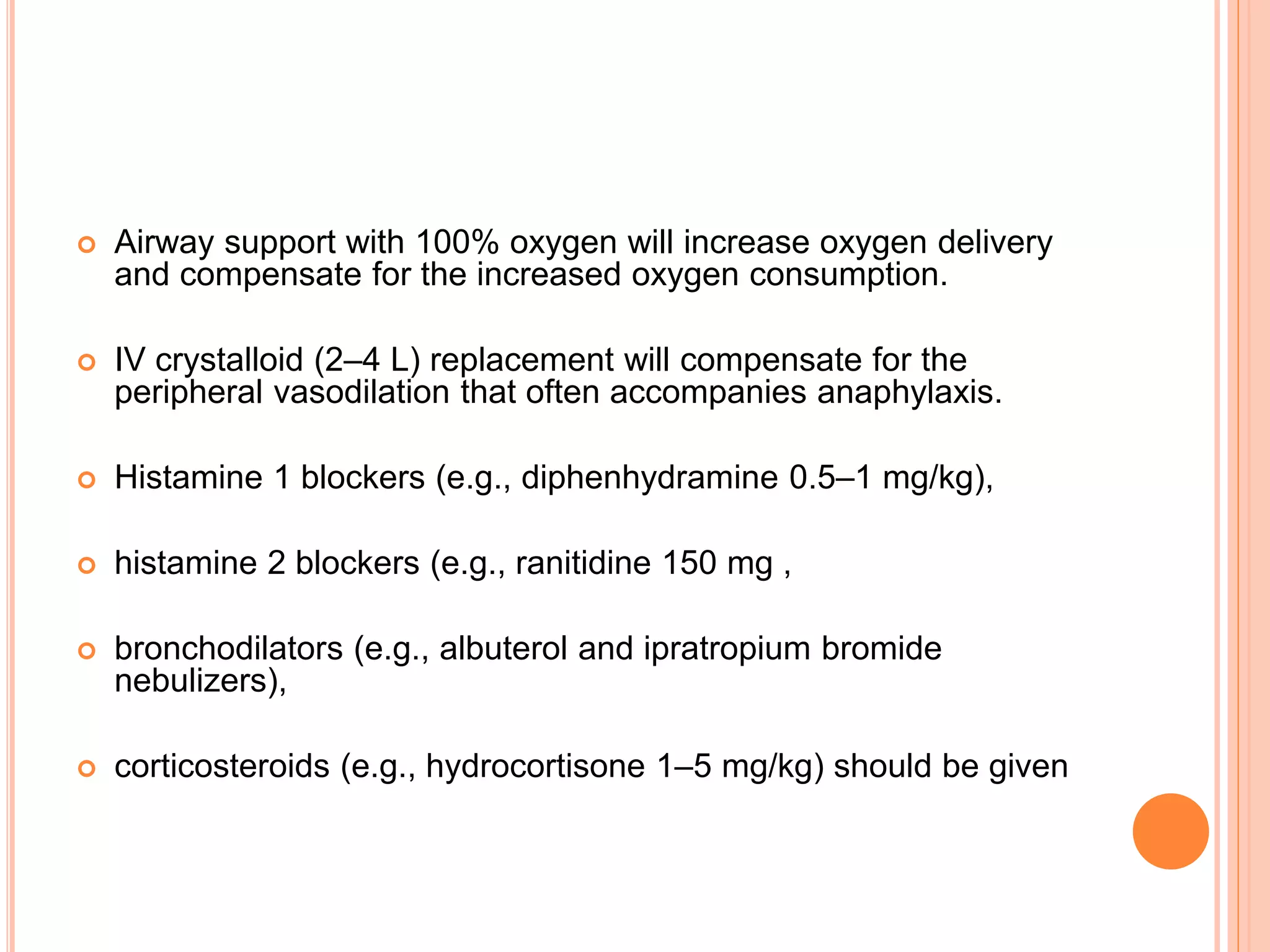  Airway support with 100% oxygen will increase oxygen delivery
and compensate for the increased oxygen consumption.
 IV crystalloid (2–4 L) replacement will compensate for the
peripheral vasodilation that often accompanies anaphylaxis.
 Histamine 1 blockers (e.g., diphenhydramine 0.5–1 mg/kg),
 histamine 2 blockers (e.g., ranitidine 150 mg ,
 bronchodilators (e.g., albuterol and ipratropium bromide
nebulizers),
 corticosteroids (e.g., hydrocortisone 1–5 mg/kg) should be given
 