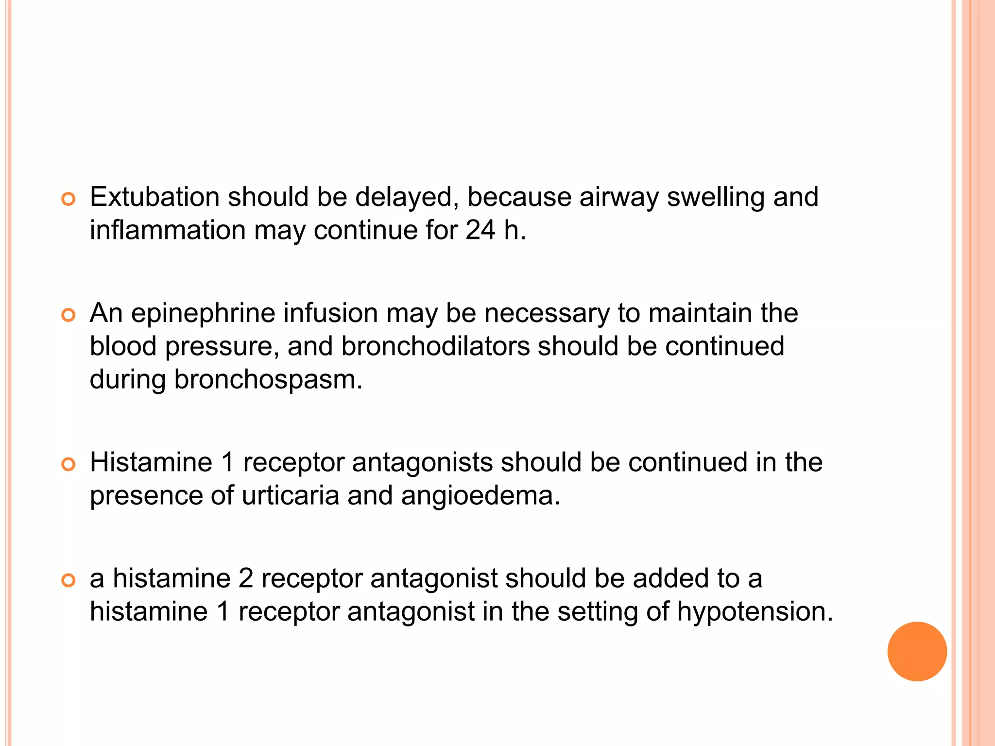  Extubation should be delayed, because airway swelling and
inflammation may continue for 24 h.
 An epinephrine infusion may be necessary to maintain the
blood pressure, and bronchodilators should be continued
during bronchospasm.
 Histamine 1 receptor antagonists should be continued in the
presence of urticaria and angioedema.
 a histamine 2 receptor antagonist should be added to a
histamine 1 receptor antagonist in the setting of hypotension.
 