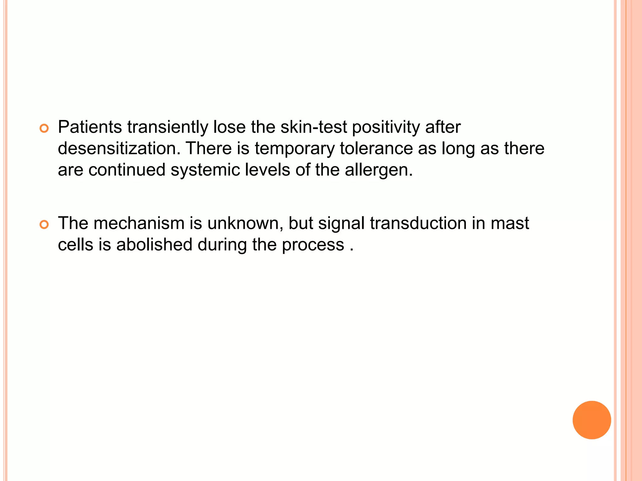  Patients transiently lose the skin-test positivity after
desensitization. There is temporary tolerance as long as there
are continued systemic levels of the allergen.
 The mechanism is unknown, but signal transduction in mast
cells is abolished during the process .
 