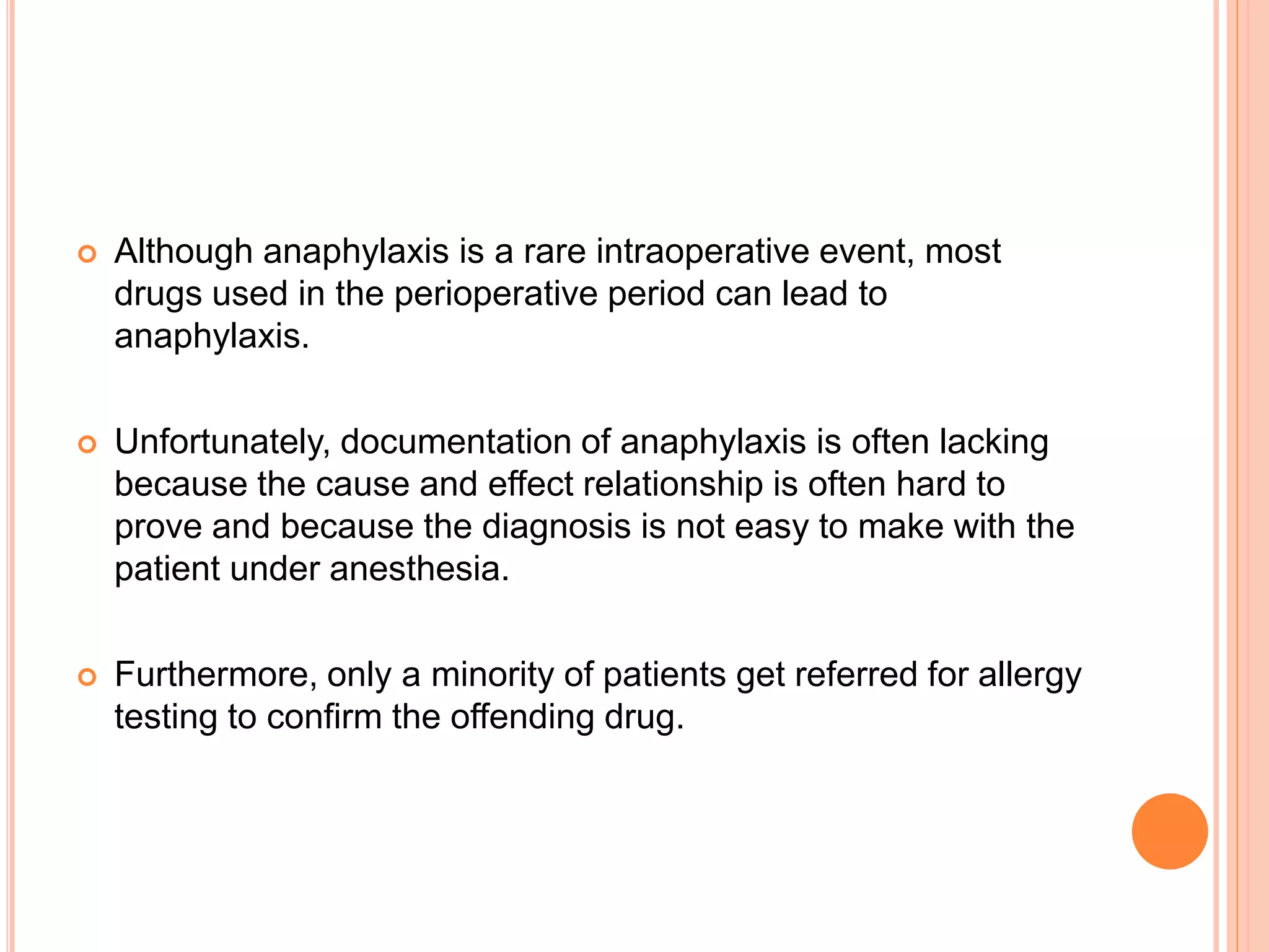  Although anaphylaxis is a rare intraoperative event, most
drugs used in the perioperative period can lead to
anaphylaxis.
 Unfortunately, documentation of anaphylaxis is often lacking
because the cause and effect relationship is often hard to
prove and because the diagnosis is not easy to make with the
patient under anesthesia.
 Furthermore, only a minority of patients get referred for allergy
testing to confirm the offending drug.
 
