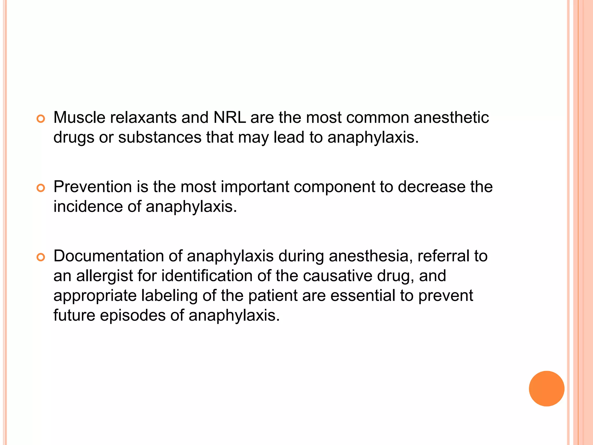  Muscle relaxants and NRL are the most common anesthetic
drugs or substances that may lead to anaphylaxis.
 Prevention is the most important component to decrease the
incidence of anaphylaxis.
 Documentation of anaphylaxis during anesthesia, referral to
an allergist for identification of the causative drug, and
appropriate labeling of the patient are essential to prevent
future episodes of anaphylaxis.
 