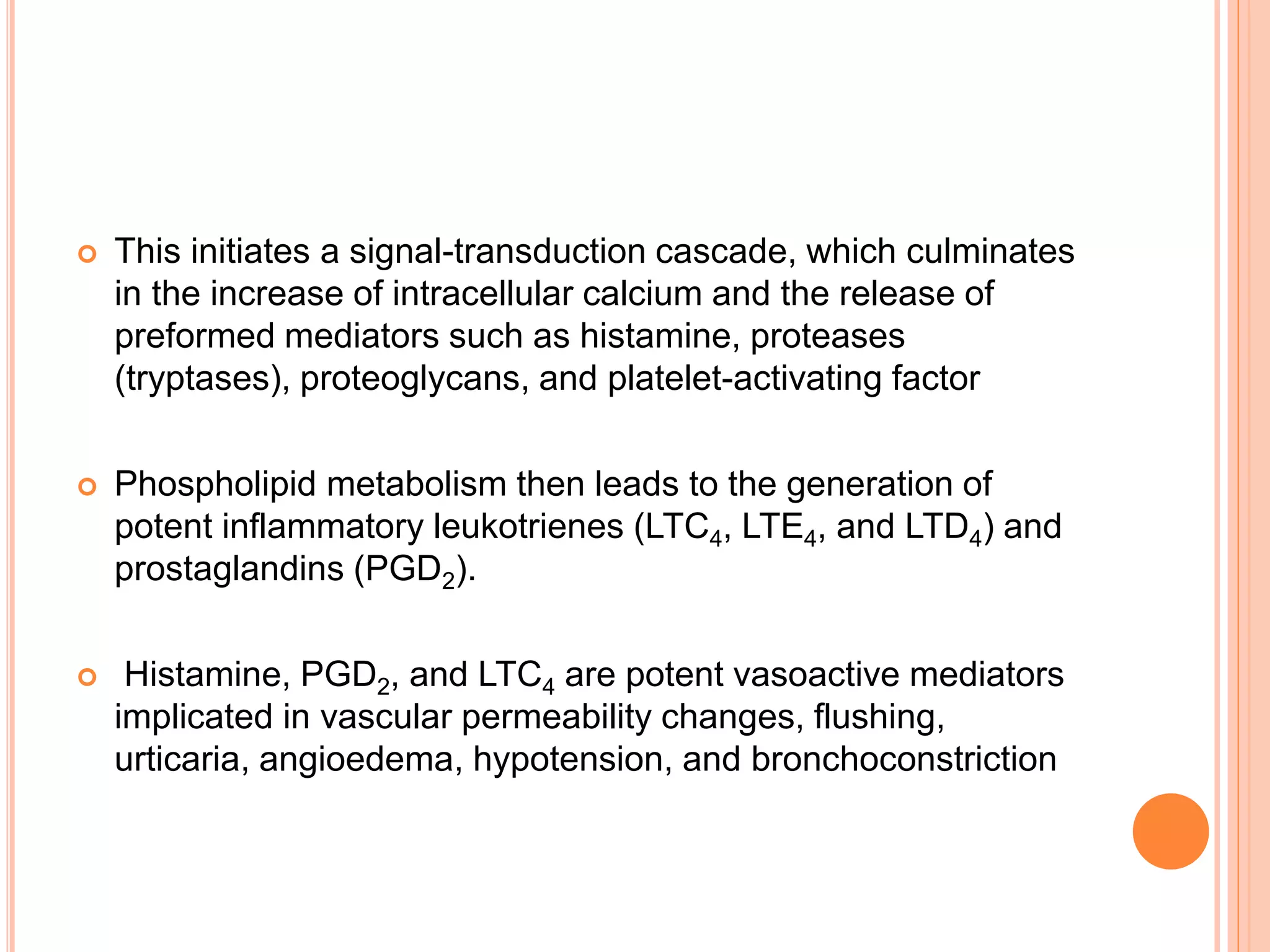 This initiates a signal-transduction cascade, which culminates
in the increase of intracellular calcium and the release of
preformed mediators such as histamine, proteases
(tryptases), proteoglycans, and platelet-activating factor
 Phospholipid metabolism then leads to the generation of
potent inflammatory leukotrienes (LTC4, LTE4, and LTD4) and
prostaglandins (PGD2).
 Histamine, PGD2, and LTC4 are potent vasoactive mediators
implicated in vascular permeability changes, flushing,
urticaria, angioedema, hypotension, and bronchoconstriction
 