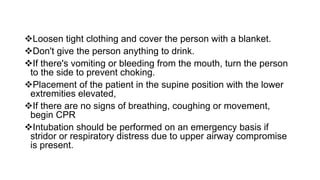 Loosen tight clothing and cover the person with a blanket.
Don't give the person anything to drink.
If there's vomiting or bleeding from the mouth, turn the person
to the side to prevent choking.
Placement of the patient in the supine position with the lower
extremities elevated,
If there are no signs of breathing, coughing or movement,
begin CPR
Intubation should be performed on an emergency basis if
stridor or respiratory distress due to upper airway compromise
is present.
 