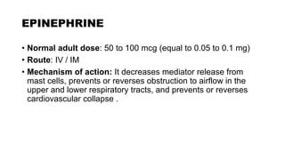 EPINEPHRINE
• Normal adult dose: 50 to 100 mcg (equal to 0.05 to 0.1 mg)
• Route: IV / IM
• Mechanism of action: It decreases mediator release from
mast cells, prevents or reverses obstruction to airflow in the
upper and lower respiratory tracts, and prevents or reverses
cardiovascular collapse .
 