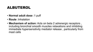 ALBUTEROL
• Normal adult dose :1 puff
• Route :Inhalation
• Mechanism of action: Acts on beta 2 adrenergic receptors ,
including bronchial smooth muscles relaxations and inhibiting
immediate hypersensitivity mediator release , particularly from
mast cells
 