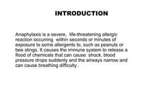 INTRODUCTION
Anaphylaxis is a severe, life-threatening allergic
reaction occurring within seconds or minutes of
exposure to some allergents to, such as peanuts or
bee stings. It causes the immune system to release a
flood of chemicals that can cause shock, blood
pressure drops suddenly and the airways narrow and
can cause breathing difficulty .
 