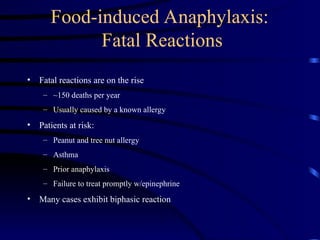 Food-induced Anaphylaxis:
Fatal Reactions
• Fatal reactions are on the rise
– ~150 deaths per year
– Usually caused by a known allergy
• Patients at risk:
– Peanut and tree nut allergy
– Asthma
– Prior anaphylaxis
– Failure to treat promptly w/epinephrine
• Many cases exhibit biphasic reaction
 
