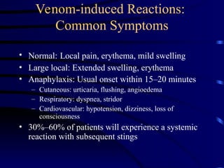 Venom-induced Reactions:
Common Symptoms
• Normal: Local pain, erythema, mild swelling
• Large local: Extended swelling, erythema
• Anaphylaxis: Usual onset within 15–20 minutes
– Cutaneous: urticaria, flushing, angioedema
– Respiratory: dyspnea, stridor
– Cardiovascular: hypotension, dizziness, loss of
consciousness
• 30%–60% of patients will experience a systemic
reaction with subsequent stings
 