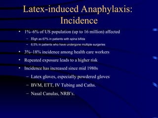 Latex-induced Anaphylaxis:
Incidence
• 1%–6% of US population (up to 16 million) affected
– High as 67% in patients with spina bifida
– 6.5% in patients who have undergone multiple surgeries
• 3%–18% incidence among health care workers
• Repeated exposure leads to a higher risk
• Incidence has increased since mid 1980s
– Latex gloves, especially powdered gloves
– BVM, ETT, IV Tubing and Caths.
– Nasal Canulas, NRB’s.
 