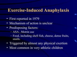 Exercise-Induced Anaphylaxis
• First reported in 1979
• Mechanism of action is unclear
• Predisposing factors:
– ASA , Motrin use
– Food, including shell fish, cheese, dense fruits,
snails.
• Triggered by almost any physical exertion
• Most common in very athletic children
 