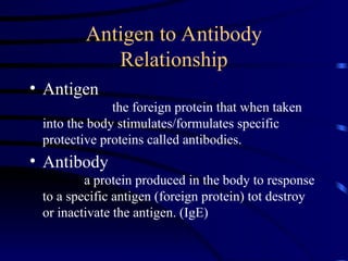 Antigen to Antibody
Relationship
• Antigen
the foreign protein that when taken
into the body stimulates/formulates specific
protective proteins called antibodies.
• Antibody
a protein produced in the body to response
to a specific antigen (foreign protein) tot destroy
or inactivate the antigen. (IgE)
 