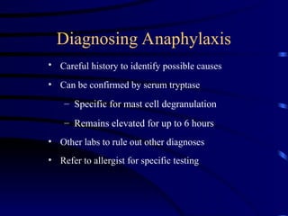 Diagnosing Anaphylaxis
• Careful history to identify possible causes
• Can be confirmed by serum tryptase
– Specific for mast cell degranulation
– Remains elevated for up to 6 hours
• Other labs to rule out other diagnoses
• Refer to allergist for specific testing
 