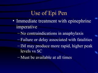 Use of Epi Pen
• Immediate treatment with epinephrine
imperative
– No contraindications in anaphylaxis
– Failure or delay associated with fatalities
– IM may produce more rapid, higher peak
levels vs SC
– Must be available at all times
 