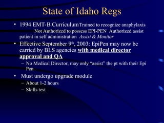 State of Idaho Regs
• 1994 EMT-B CurriculumTrained to recognize anaphylaxis
Not Authorized to possess EPI-PEN Authorized assist
patient in self administration Assist & Monitor
• Effective September 9th
, 2003: EpiPen may now be
carried by BLS agencies with medical director
approval and QA
– No Medical Director, may only “assist” the pt with their Epi
Pen
• Must undergo upgrade module
– About 1-2 hours
– Skills test
 