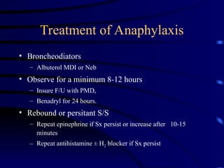Treatment of Anaphylaxis
• Broncheodiators
– Albuterol MDI or Neb
• Observe for a minimum 8-12 hours
– Insure F/U with PMD,
– Benadryl for 24 hours.
• Rebound or persitant S/S
– Repeat epinephrine if Sx persist or increase after 10-15
minutes
– Repeat antihistamine ± H2 blocker if Sx persist
 