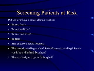 Screening Patients at Risk
Did you ever have a severe allergic reaction:
• To any food?
• To any medicine?
• To an insect sting?
• To latex?
• Side effect or allergic reaction?
• That caused breathing trouble? Severe hives and swelling? Severe
vomiting or diarrhea? Dizziness?
• That required you to go to the hospital?
 