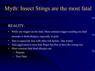 Myth: Insect Stings are the most fatal
REALITY:
• While any trigger can be fatal, Most common trigger resulting ina fatal
outcome is food allergies, especially in peds.
• This is espeecialy true with other risk factors , like Astma
• Also aggrivated as most kids forget Epi Pen or have the wrong size.
• Most common fatal food allergies are:
– Peanuts
– Tree Nuts
 