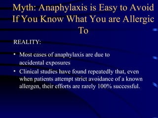 Myth: Anaphylaxis is Easy to Avoid
If You Know What You are Allergic
To
REALITY:
• Most cases of anaphylaxis are due to
accidental exposures
• Clinical studies have found repeatedly that, even
when patients attempt strict avoidance of a known
allergen, their efforts are rarely 100% successful.
 