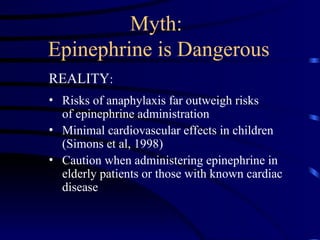 Myth:
Epinephrine is Dangerous
REALITY:
• Risks of anaphylaxis far outweigh risks
of epinephrine administration
• Minimal cardiovascular effects in children
(Simons et al, 1998)
• Caution when administering epinephrine in
elderly patients or those with known cardiac
disease
 