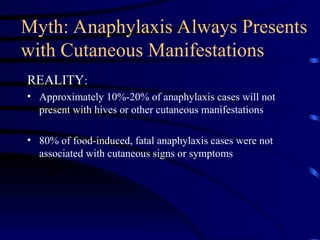 Myth: Anaphylaxis Always Presents
with Cutaneous Manifestations
REALITY:
• Approximately 10%-20% of anaphylaxis cases will not
present with hives or other cutaneous manifestations
• 80% of food-induced, fatal anaphylaxis cases were not
associated with cutaneous signs or symptoms
 