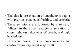 • The classic presentation of anaphylaxis begins
with pruritus, cutaneous flushing, and urticaria.
• These symptoms are followed by a sense of
fullness in the throat, anxiety, a sensation of
chest tightness, shortness of breath, and light
headedness.
• In severe cases, loss of consciousness and
cardio respiratory arrest may result.
 