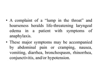 • A complaint of a “lump in the throat” and
hoarseness heralds life-threatening laryngeal
edema in a patient with symptoms of
anaphylaxis.
• These major symptoms may be accompanied
by abdominal pain or cramping, nausea,
vomiting, diarrhea, bronchospasm, rhinorrhea,
conjunctivitis, and/or hypotension.
 