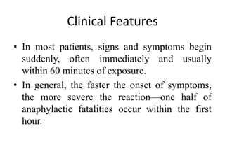 Clinical Features
• In most patients, signs and symptoms begin
suddenly, often immediately and usually
within 60 minutes of exposure.
• In general, the faster the onset of symptoms,
the more severe the reaction—one half of
anaphylactic fatalities occur within the first
hour.
 