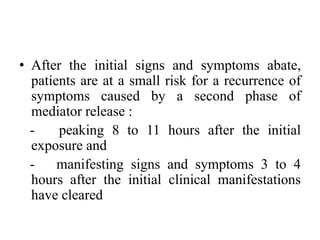• After the initial signs and symptoms abate,
patients are at a small risk for a recurrence of
symptoms caused by a second phase of
mediator release :
- peaking 8 to 11 hours after the initial
exposure and
- manifesting signs and symptoms 3 to 4
hours after the initial clinical manifestations
have cleared
 