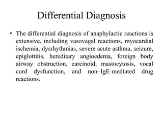 Differential Diagnosis
• The differential diagnosis of anaphylactic reactions is
extensive, including vasovagal reactions, myocardial
ischemia, dysrhythmias, severe acute asthma, seizure,
epiglottitis, hereditary angioedema, foreign body
airway obstruction, carcinoid, mastocytosis, vocal
cord dysfunction, and non–IgE-mediated drug
reactions.
 