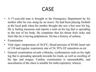 CASE
• A 17-year-old man is brought to the Emergency Department by his
mother after he was stung by an insect. He had been playing football
at the local park when his mother thought she saw a bee near his leg.
He is feeling nauseous and reports a rash on his leg that is spreading
to the rest of his body. He complains that his throat feels itchy and
feels like he is having palpitations. He has a history of asthma.
• Examination
• Vital signs: temperature of 36.8°C, blood pressure of 85/60, heart rate
of 110 and regular, respiratory rate of 24, 95% O2 saturation on air.
• General examination reveals a blotchy, erythematous rash on his right
leg that is spreading upwards towards his trunk, as well as swelling of
his lips and tongue. Cardiac examination is unremarkable, and
auscultation of the chest is notable for mild expiratory wheeze.
 