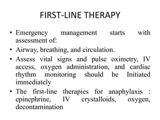 FIRST-LINE THERAPY
• Emergency management starts with
assessment of:
• Airway, breathing, and circulation.
• Assess vital signs and pulse oximetry, IV
access, oxygen administration, and cardiac
rhythm monitoring should be Initiated
immediately
• The first-line therapies for anaphylaxis :
epinephrine, IV crystalloids, oxygen,
decontamination
 