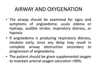 AIRWAY AND OXYGENATION
• The airway should be examined for signs and
symptoms of angioedema: uvula edema or
hydrops, audible stridor, respiratory distress, or
hypoxia.
• If angioedema is producing respiratory distress,
intubate early, since any delay may result in
complete airway obstruction secondary to
progression of angioedema.
• The patient should be given supplemental oxygen
to maintain arterial oxygen saturation >90%.
 