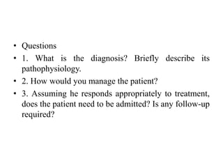 • Questions
• 1. What is the diagnosis? Briefly describe its
pathophysiology.
• 2. How would you manage the patient?
• 3. Assuming he responds appropriately to treatment,
does the patient need to be admitted? Is any follow-up
required?
 
