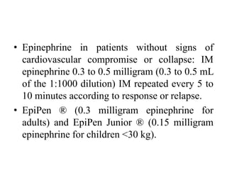 • Epinephrine in patients without signs of
cardiovascular compromise or collapse: IM
epinephrine 0.3 to 0.5 milligram (0.3 to 0.5 mL
of the 1:1000 dilution) IM repeated every 5 to
10 minutes according to response or relapse.
• EpiPen ® (0.3 milligram epinephrine for
adults) and EpiPen Junior ® (0.15 milligram
epinephrine for children <30 kg).
 