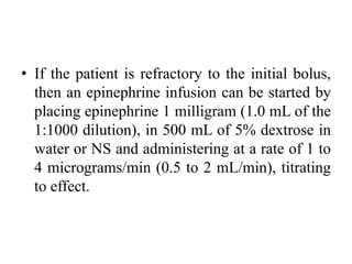 • If the patient is refractory to the initial bolus,
then an epinephrine infusion can be started by
placing epinephrine 1 milligram (1.0 mL of the
1:1000 dilution), in 500 mL of 5% dextrose in
water or NS and administering at a rate of 1 to
4 micrograms/min (0.5 to 2 mL/min), titrating
to effect.
 
