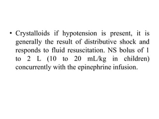 • Crystalloids if hypotension is present, it is
generally the result of distributive shock and
responds to fluid resuscitation. NS bolus of 1
to 2 L (10 to 20 mL/kg in children)
concurrently with the epinephrine infusion.
 