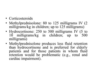 • Corticosteroids
• Methylprednisolone: 80 to 125 milligrams IV (2
milligrams/kg in children; up to 125 milligrams)
• Hydrocortisone: 250 to 500 milligrams IV (5 to
10 milligrams/kg in children; up to 500
milligrams)
• Methylprednisolone produces less fluid retention
than hydrocortisone and is preferred for elderly
patients and for those patients in whom fluid
retention would be problematic (e.g., renal and
cardiac impairment).
 
