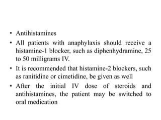 • Antihistamines
• All patients with anaphylaxis should receive a
histamine-1 blocker, such as diphenhydramine, 25
to 50 milligrams IV.
• It is recommended that histamine-2 blockers, such
as ranitidine or cimetidine, be given as well
• After the initial IV dose of steroids and
antihistamines, the patient may be switched to
oral medication
 
