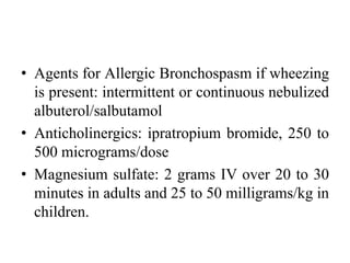 • Agents for Allergic Bronchospasm if wheezing
is present: intermittent or continuous nebulized
albuterol/salbutamol
• Anticholinergics: ipratropium bromide, 250 to
500 micrograms/dose
• Magnesium sulfate: 2 grams IV over 20 to 30
minutes in adults and 25 to 50 milligrams/kg in
children.
 