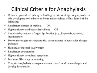 Clinical Criteria for Anaphylaxis
• Urticaria, generalized itching or flushing, or edema of lips, tongue, uvula, or
skin developing over minutes to hours and associated with at least 1 of the
following:
 Respiratory distress or hypoxia OR
 Hypotension or cardiovascular collapse OR
 Associated symptoms of organ dysfunction (e.g., hypotonia, syncope,
incontinence)
• Two or more signs or symptoms that occur minutes to hours after allergen
exposure:
 Skin and/or mucosal involvement
 Respiratory compromise
 Hypotension or associated symptoms
 Persistent GI cramps or vomiting
• Consider anaphylaxis when patients are exposed to a known allergen and
develop hypotension
 