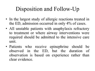 Disposition and Follow-Up
• In the largest study of allergic reactions treated in
the ED, admission occurred in only 4% of cases.
• All unstable patients with anaphylaxis refractory
to treatment or where airway interventions were
required should be admitted to the intensive care
unit.
• Patients who receive epinephrine should be
observed in the ED, but the duration of
observation is based on experience rather than
clear evidence.
 
