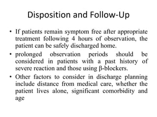 Disposition and Follow-Up
• If patients remain symptom free after appropriate
treatment following 4 hours of observation, the
patient can be safely discharged home.
• prolonged observation periods should be
considered in patients with a past history of
severe reaction and those using β-blockers.
• Other factors to consider in discharge planning
include distance from medical care, whether the
patient lives alone, significant comorbidity and
age
 