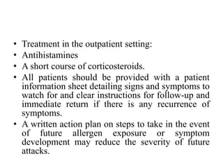 • Treatment in the outpatient setting:
• Antihistamines
• A short course of corticosteroids.
• All patients should be provided with a patient
information sheet detailing signs and symptoms to
watch for and clear instructions for follow-up and
immediate return if there is any recurrence of
symptoms.
• A written action plan on steps to take in the event
of future allergen exposure or symptom
development may reduce the severity of future
attacks.
 