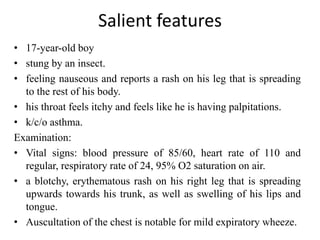 Salient features
• 17-year-old boy
• stung by an insect.
• feeling nauseous and reports a rash on his leg that is spreading
to the rest of his body.
• his throat feels itchy and feels like he is having palpitations.
• k/c/o asthma.
Examination:
• Vital signs: blood pressure of 85/60, heart rate of 110 and
regular, respiratory rate of 24, 95% O2 saturation on air.
• a blotchy, erythematous rash on his right leg that is spreading
upwards towards his trunk, as well as swelling of his lips and
tongue.
• Auscultation of the chest is notable for mild expiratory wheeze.
 