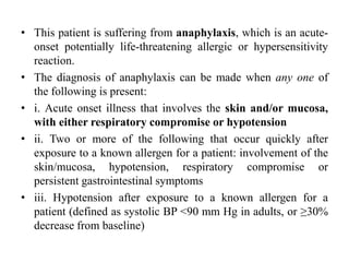 • This patient is suffering from anaphylaxis, which is an acute-
onset potentially life-threatening allergic or hypersensitivity
reaction.
• The diagnosis of anaphylaxis can be made when any one of
the following is present:
• i. Acute onset illness that involves the skin and/or mucosa,
with either respiratory compromise or hypotension
• ii. Two or more of the following that occur quickly after
exposure to a known allergen for a patient: involvement of the
skin/mucosa, hypotension, respiratory compromise or
persistent gastrointestinal symptoms
• iii. Hypotension after exposure to a known allergen for a
patient (defined as systolic BP <90 mm Hg in adults, or ≥30%
decrease from baseline)
 