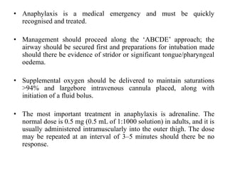 • Anaphylaxis is a medical emergency and must be quickly
recognised and treated.
• Management should proceed along the ‘ABCDE’ approach; the
airway should be secured first and preparations for intubation made
should there be evidence of stridor or significant tongue/pharyngeal
oedema.
• Supplemental oxygen should be delivered to maintain saturations
>94% and largebore intravenous cannula placed, along with
initiation of a fluid bolus.
• The most important treatment in anaphylaxis is adrenaline. The
normal dose is 0.5 mg (0.5 mL of 1:1000 solution) in adults, and it is
usually administered intramuscularly into the outer thigh. The dose
may be repeated at an interval of 3–5 minutes should there be no
response.
 