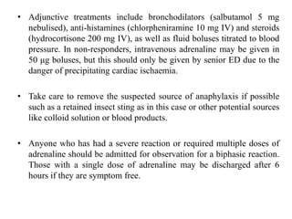• Adjunctive treatments include bronchodilators (salbutamol 5 mg
nebulised), anti-histamines (chlorpheniramine 10 mg IV) and steroids
(hydrocortisone 200 mg IV), as well as fluid boluses titrated to blood
pressure. In non-responders, intravenous adrenaline may be given in
50 μg boluses, but this should only be given by senior ED due to the
danger of precipitating cardiac ischaemia.
• Take care to remove the suspected source of anaphylaxis if possible
such as a retained insect sting as in this case or other potential sources
like colloid solution or blood products.
• Anyone who has had a severe reaction or required multiple doses of
adrenaline should be admitted for observation for a biphasic reaction.
Those with a single dose of adrenaline may be discharged after 6
hours if they are symptom free.
 