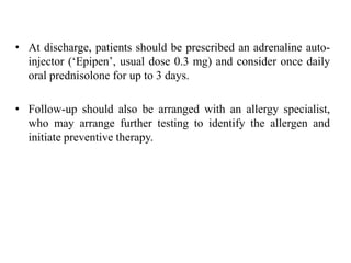 • At discharge, patients should be prescribed an adrenaline auto-
injector (‘Epipen’, usual dose 0.3 mg) and consider once daily
oral prednisolone for up to 3 days.
• Follow-up should also be arranged with an allergy specialist,
who may arrange further testing to identify the allergen and
initiate preventive therapy.
 